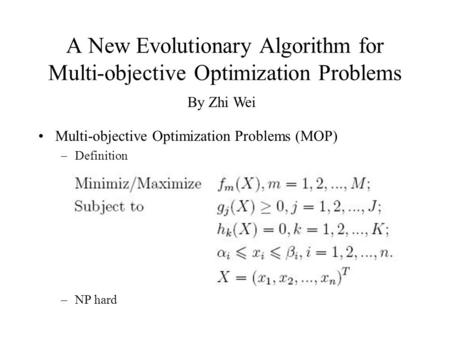 A New Evolutionary Algorithm for Multi-objective Optimization Problems Multi-objective Optimization Problems (MOP) –Definition –NP hard By Zhi Wei.