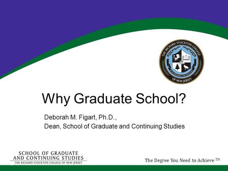 Why Graduate School? Deborah M. Figart, Ph.D., Dean, School of Graduate and Continuing Studies The Degree You Need to Achieve TM.