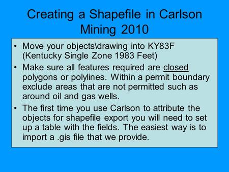 Creating a Shapefile in Carlson Mining 2010 Move your objects\drawing into KY83F (Kentucky Single Zone 1983 Feet) Make sure all features required are closed.