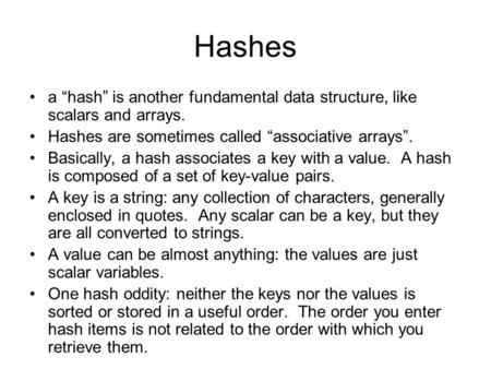 Hashes a “hash” is another fundamental data structure, like scalars and arrays. Hashes are sometimes called “associative arrays”. Basically, a hash associates.