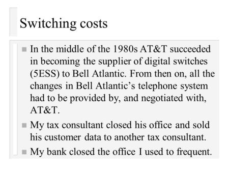 Switching costs n In the middle of the 1980s AT&T succeeded in becoming the supplier of digital switches (5ESS) to Bell Atlantic. From then on, all the.