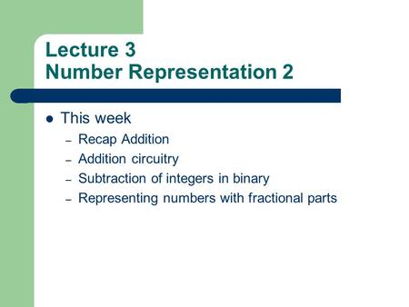 Lecture 3 Number Representation 2 This week – Recap Addition – Addition circuitry – Subtraction of integers in binary – Representing numbers with fractional.