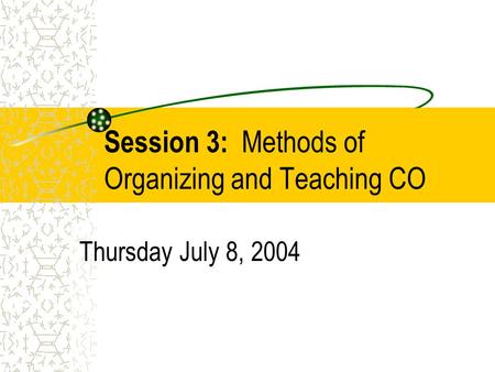Session 3: Methods of Organizing and Teaching CO Thursday July 8, 2004.