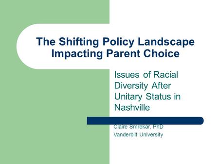 The Shifting Policy Landscape Impacting Parent Choice Issues of Racial Diversity After Unitary Status in Nashville Claire Smrekar, PhD Vanderbilt University.