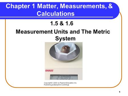 1 1.5 & 1.6 Measurement Units and The Metric System Copyright © 2005 by Pearson Education, Inc. Publishing as Benjamin Cummings Chapter 1 Matter, Measurements,