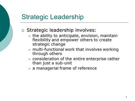 1 Strategic Leadership  Strategic leadership involves: the ability to anticipate, envision, maintain flexibility and empower others to create strategic.