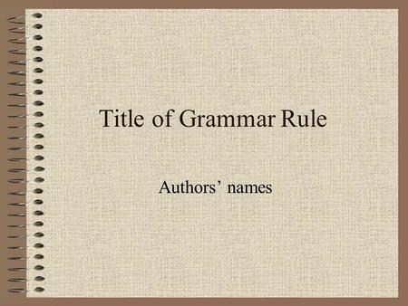 Title of Grammar Rule Authors’ names. Grammar Rule Explain chosen grammar rule. Also give an explanation of your rule being used.