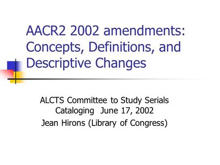 AACR2 2002 amendments: Concepts, Definitions, and Descriptive Changes ALCTS Committee to Study Serials Cataloging June 17, 2002 Jean Hirons (Library of.