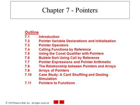  2000 Prentice Hall, Inc. All rights reserved. Chapter 7 - Pointers Outline 7.1Introduction 7.2Pointer Variable Declarations and Initialization 7.3Pointer.