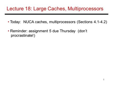 1 Lecture 18: Large Caches, Multiprocessors Today: NUCA caches, multiprocessors (Sections 4.1-4.2) Reminder: assignment 5 due Thursday (don’t procrastinate!)