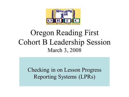 Oregon Reading First Cohort B Leadership Session March 3, 2008 Checking in on Lesson Progress Reporting Systems (LPRs)