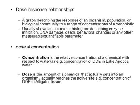 Dose response relationships –A graph describing the response of an organism, population, or biological community to a range of concentrations of a xenobiotic.