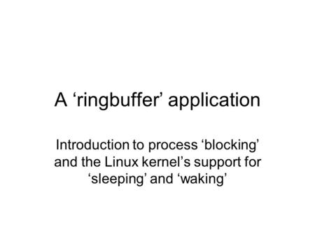 A ‘ringbuffer’ application Introduction to process ‘blocking’ and the Linux kernel’s support for ‘sleeping’ and ‘waking’