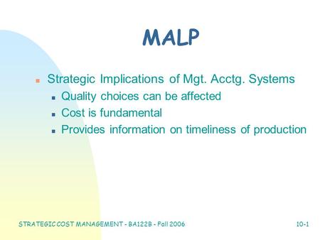 STRATEGIC COST MANAGEMENT - BA122B - Fall 2006 10-1 MALP n Strategic Implications of Mgt. Acctg. Systems n Quality choices can be affected n Cost is fundamental.