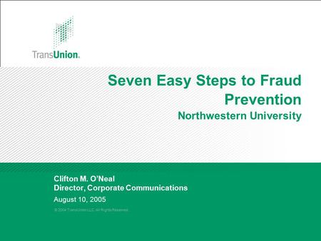 © 2004 TransUnion LLC. All Rights Reserved. August 10, 2005 Seven Easy Steps to Fraud Prevention Northwestern University Clifton M. O’Neal Director, Corporate.