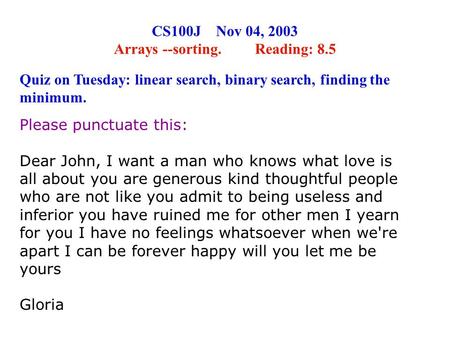 CS100J Nov 04, 2003 Arrays --sorting. Reading: 8.5 Please punctuate this: Dear John, I want a man who knows what love is all about you are generous kind.