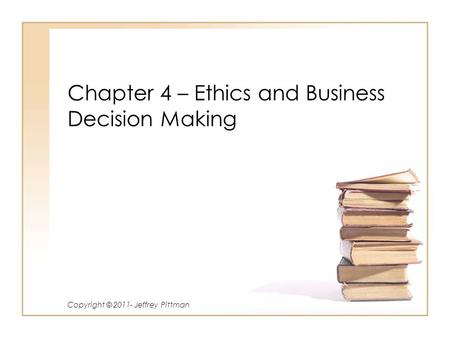 Chapter 4 – Ethics and Business Decision Making Copyright © 2011- Jeffrey Pittman.