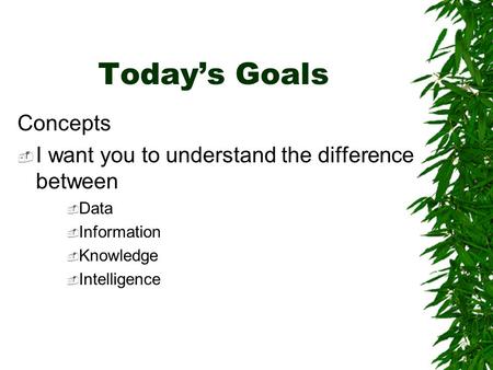 Today’s Goals Concepts  I want you to understand the difference between  Data  Information  Knowledge  Intelligence.