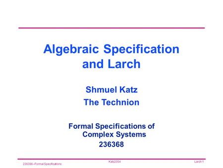 Katz2004 236386--Formal Specifications Larch 1 Algebraic Specification and Larch Formal Specifications of Complex Systems 236368 Shmuel Katz The Technion.