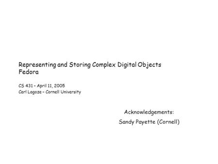 Representing and Storing Complex Digital Objects Fedora CS 431 – April 11, 2005 Carl Lagoze – Cornell University Acknowledgements: Sandy Payette (Cornell)