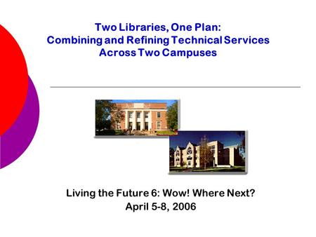 Two Libraries, One Plan: Combining and Refining Technical Services Across Two Campuses Living the Future 6: Wow! Where Next? April 5-8, 2006.