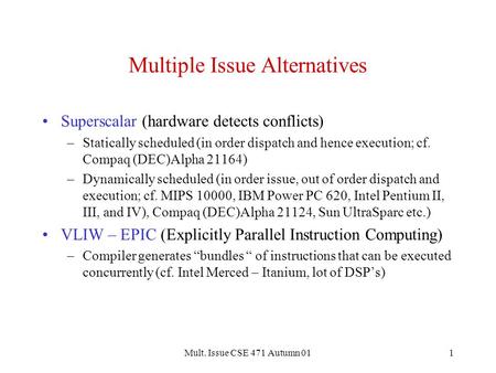 Mult. Issue CSE 471 Autumn 011 Multiple Issue Alternatives Superscalar (hardware detects conflicts) –Statically scheduled (in order dispatch and hence.