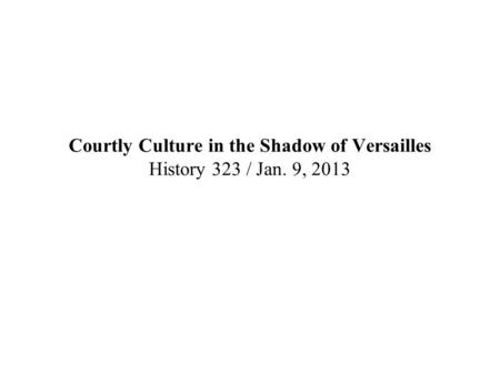 Courtly Culture in the Shadow of Versailles History 323 / Jan. 9, 2013.