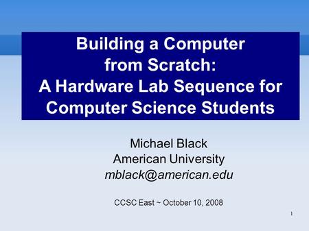 1 Building a Computer from Scratch: A Hardware Lab Sequence for Computer Science Students Michael Black American University CCSC East.