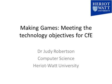 Making Games: Meeting the technology objectives for CfE Dr Judy Robertson Computer Science Heriot-Watt University.