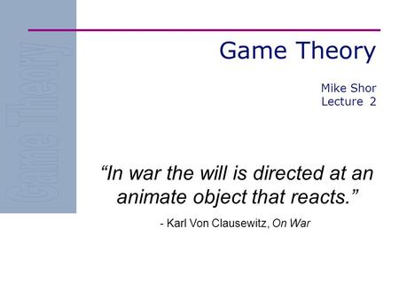 Game Theory “In war the will is directed at an animate object that reacts.” - Karl Von Clausewitz, On War Mike Shor Lecture 2.
