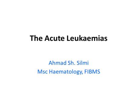 The Acute Leukaemias Ahmad Sh. Silmi Msc Haematology, FIBMS.
