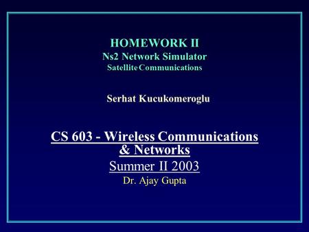HOMEWORK II Ns2 Network Simulator Satellite Communications CS 603 - Wireless Communications & Networks Summer II 2003 Dr. Ajay Gupta Serhat Kucukomeroglu.