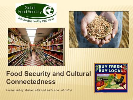 Food Security and Cultural Connectedness Presented by: Kristen McLeod and Lana Johnston.