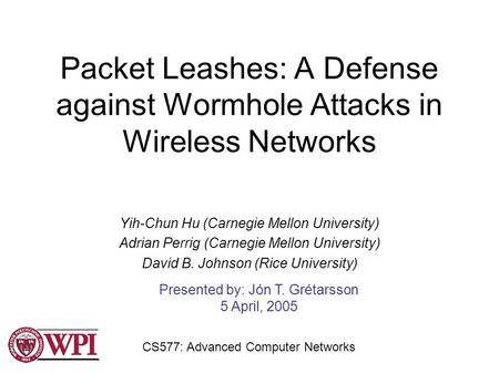 Packet Leashes: A Defense against Wormhole Attacks in Wireless Networks Yih-Chun Hu (Carnegie Mellon University) Adrian Perrig (Carnegie Mellon University)