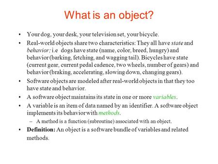 What is an object? Your dog, your desk, your television set, your bicycle. Real-world objects share two characteristics: They all have state and behavior;
