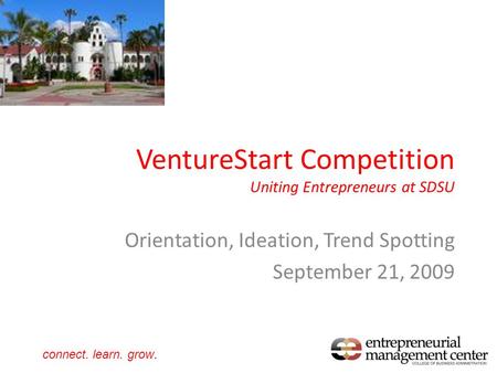 VentureStart Competition Uniting Entrepreneurs at SDSU Orientation, Ideation, Trend Spotting September 21, 2009 connect. learn. grow.