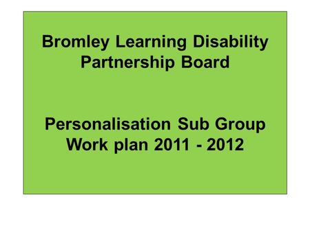Bromley Learning Disability Partnership Board Personalisation Sub Group Work plan 2011 - 2012.