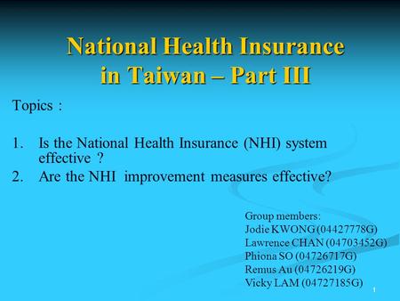 1 National Health Insurance in Taiwan – Part III Topics : 1. 1.Is the National Health Insurance (NHI) system effective ? 2. 2.Are the NHI improvement measures.