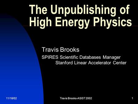 11/18/02Travis Brooks-ASIST 20021 The Unpublishing of High Energy Physics Travis Brooks SPIRES Scientific Databases Manager Stanford Linear Accelerator.