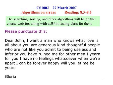 1 CS100J 27 March 2007 Algorithms on arrays Reading: 8.3–8.5 Please punctuate this: Dear John, I want a man who knows what love is all about you are generous.
