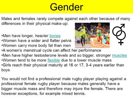 Gender Males and females rarely compete against each other because of many differences in their physical make-up: Men have longer, heavier bonesbones Women.