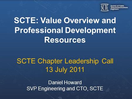 SCTE: Value Overview and Professional Development Resources SCTE Chapter Leadership Call 13 July 2011 Daniel Howard SVP Engineering and CTO, SCTE.