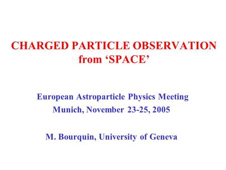 CHARGED PARTICLE OBSERVATION from ‘SPACE’ European Astroparticle Physics Meeting Munich, November 23-25, 2005 M. Bourquin, University of Geneva.
