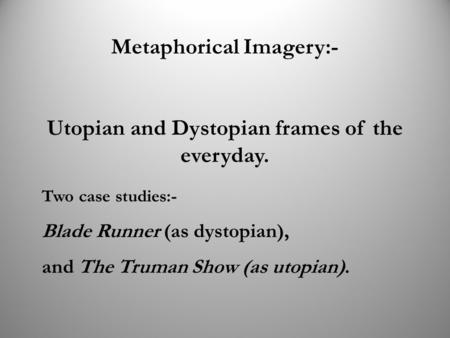 Metaphorical Imagery:- Utopian and Dystopian frames of the everyday. Two case studies:- Blade Runner (as dystopian), and The Truman Show (as utopian).