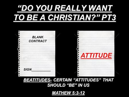 “DO YOU REALLY WANT TO BE A CHRISTIAN?” PT3 BLANK CONTRACT SIGN___________ ATTITUDE BEATITUDES- CERTAIN “ATTITUDES” THAT SHOULD “BE” IN US MATHEW 5:3-12.