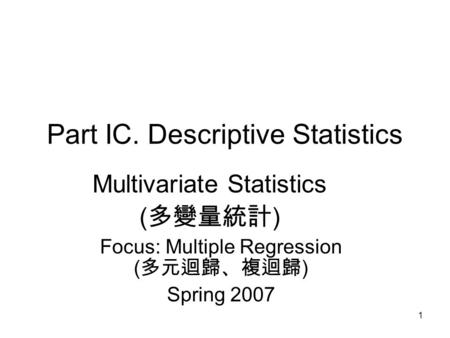 1 Part IC. Descriptive Statistics Multivariate Statistics ( 多變量統計 ) Focus: Multiple Regression ( 多元迴歸、複迴歸 ) Spring 2007.