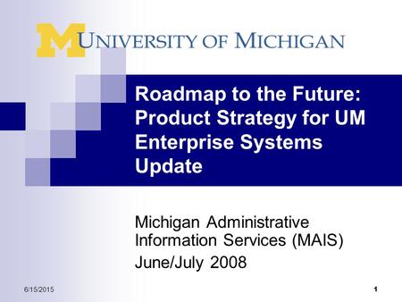 6/15/2015 1 Roadmap to the Future: Product Strategy for UM Enterprise Systems Update Michigan Administrative Information Services (MAIS) June/July 2008.