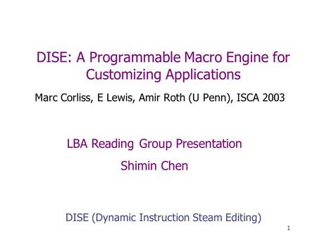 1 DISE: A Programmable Macro Engine for Customizing Applications Marc Corliss, E Lewis, Amir Roth (U Penn), ISCA 2003 DISE (Dynamic Instruction Steam Editing)