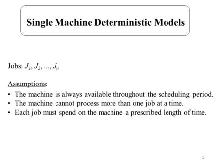 1 Single Machine Deterministic Models Jobs: J 1, J 2,..., J n Assumptions: The machine is always available throughout the scheduling period. The machine.