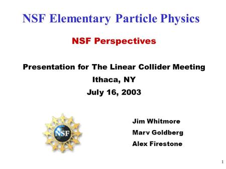1 NSF Elementary Particle Physics NSF Perspectives Presentation for The Linear Collider Meeting Ithaca, NY July 16, 2003 Jim Whitmore Marv Goldberg Alex.